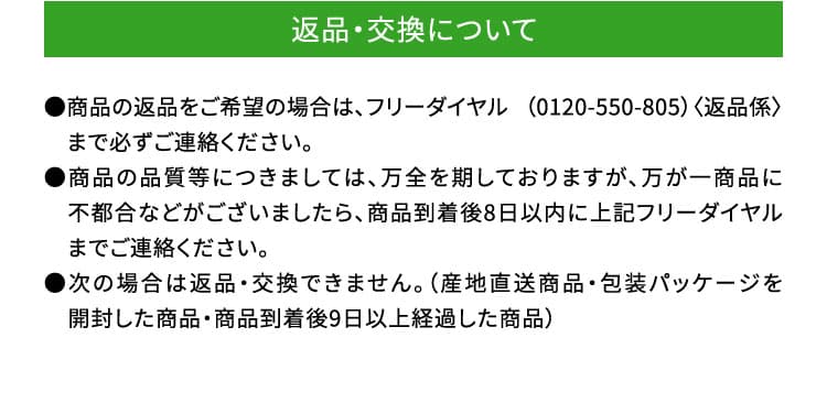 交換・返品について　●商品の返品をご希望の場合は、フリーダイヤル （0120-550-805）〈返品係〉　まで必ずご連絡ください。●商品の品質等につきましては、万全を期しておりますが、万が一商品に　不都合などがございましたら、商品到着後8日以内に上記フリーダイヤル　までご連絡ください。●次の場合は返品・交換できません。（産地直送商品・包装パッケージを　開封した商品・商品到着後9日以上経過した商品）