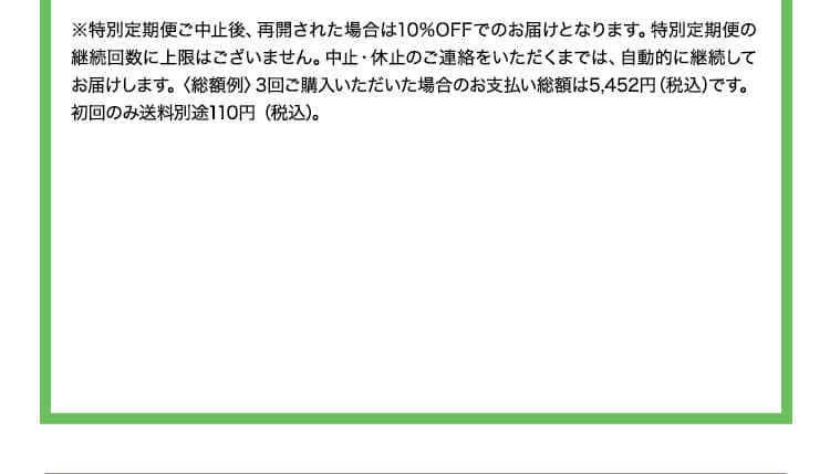 ※<総額例>3回ご購入いただいた場合のお支払い総額は6,231円(税込)です。※ 購入回数の制限なしです。お電話1本でお休み・変更・解約を承ります。　 次回お届け予定日の10日前までにご連絡ください。▶定期便について詳しくはコチラ