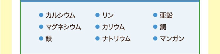 ● カルシウム● マグネシウム● 鉄● リン● カリウム● ナトリウム　● 亜鉛● 銅● マンガン