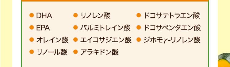 ● DHA● EPA● オレイン酸● リノール酸● リノレン酸● パルミトレイン酸● エイコサジエン酸● アラキドン酸● ドコサテトラエン酸● ドコサペンタエン酸● ジホモγ-リノレン酸　