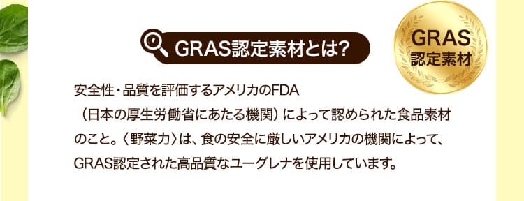 GRAS認定素材とは安全性・品質を評価するアメリカのFDA（日本の厚生労働省にあたる機関）によって認められた食品素材のこと。〈野菜力〉は、食の安全に厳しいアメリカの機関によって、GRAS認定された高品質なユーグレナを使用しています。