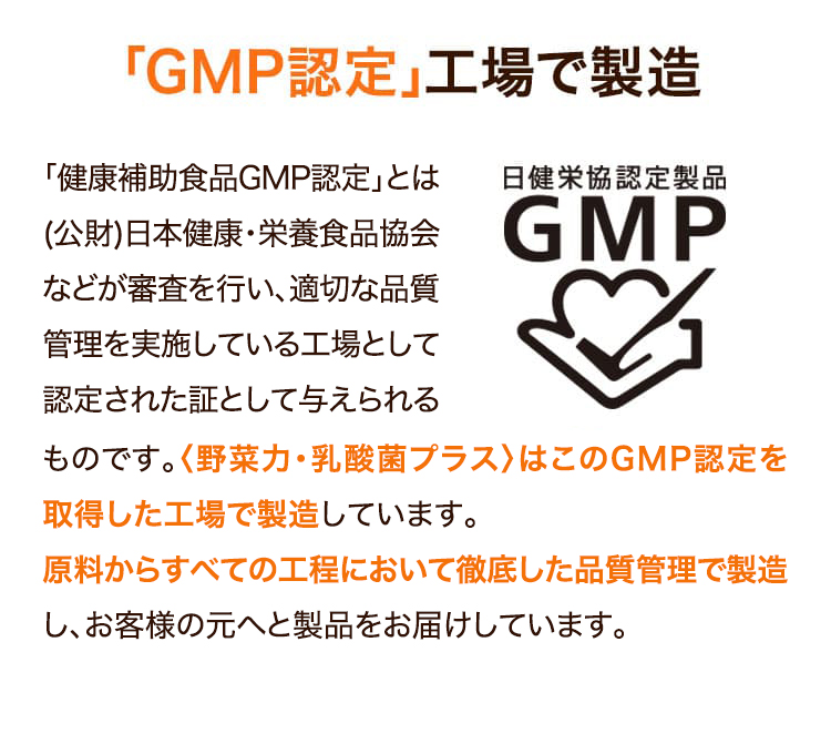 「GMP認定」工場で製造　「健康補助食品GMP認定」とは（公財）日本健康・栄養食品協会などが審査を行い、適切な品質管理を実施している工場として認定された証として与えられるものです。〈野菜力〉は「工場」と「製品」の両項目でGMP認証を取得しています。られるものです。〈野菜力〉は「工場」と「製品」の両項目でGMP認証を取得しています。原料からすべての工程において徹底した品質管理で製造し、お客様の元へと製品をお届けしています。