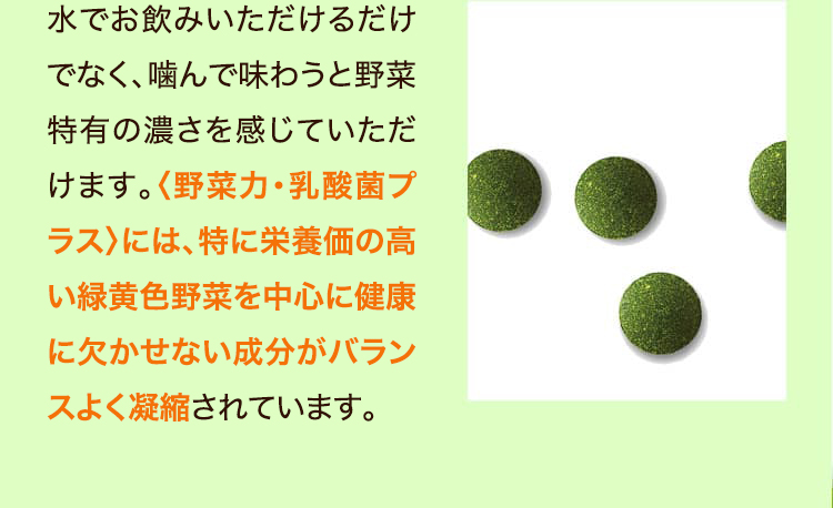 水でお飲みいただけるだけでなく、噛んで味わうと野菜特有の濃さを感じていただけます。〈野菜力〉には、特に栄養価の高い緑黄色野菜を中心に健康に欠かせない成分がバランスよく凝縮されています。