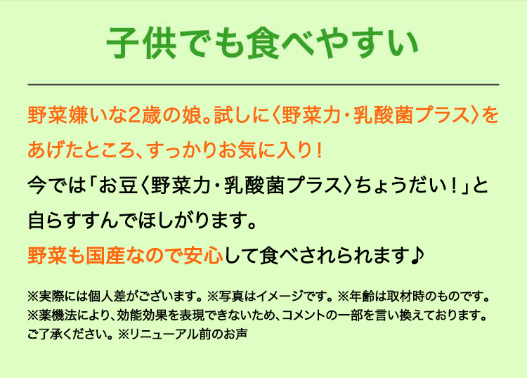子供でも食べやすい　野菜嫌いな2歳の娘。試しに〈野菜力〉をあげたところ、すっかりお気に入りに！今では「お豆〈野菜力〉ちょうだい！」と自らすすんでほしがります。野菜も国産なので安心して食べさせられます♪
