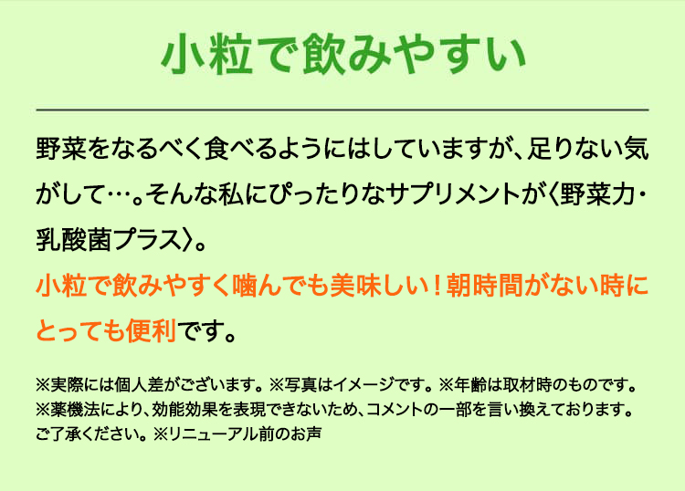 小粒で飲みやすい　野菜をなるべく食べるようにはしていますが、足りない気がして…。そんな私にぴったりなサプリメントが〈野菜力〉。
小粒で飲みやすく噛んでも美味しい！朝時間がない時にとっても便利です。