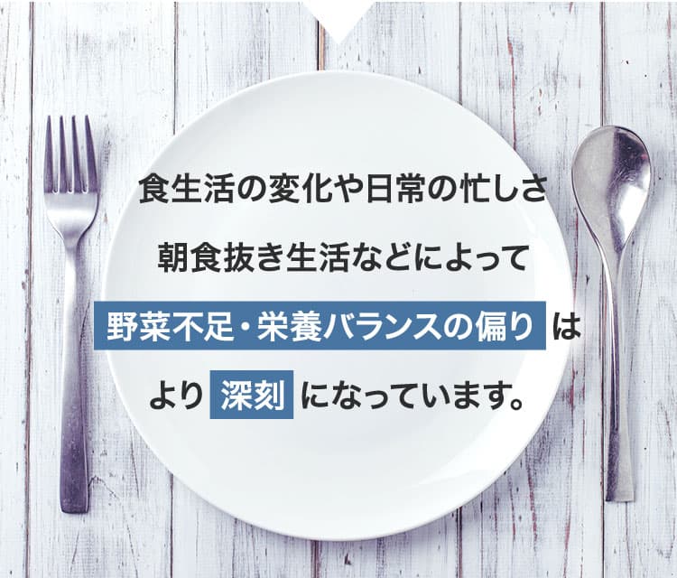 食生活の変化や日常の忙しさ朝食抜き生活などによって野菜不足・栄養バランスの偏り はより 深刻 になっています。