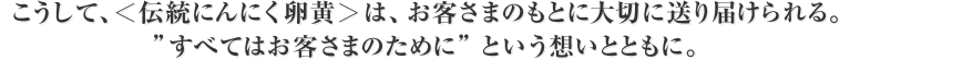 こうして、＜伝統にんにく卵黄＞は、お客さまのもとに大切に送り届けられる。”すべてはお客さまのために”という想いとともに。