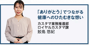 「ありがとう」でつながる健康へのひたむきな想い カスタマサポート部 ロイヤルカスタマ課 鮫島 悠紀