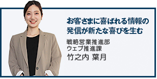 お客さまに喜ばれる情報の発信が新たな喜びを生む 戦略営業推進部　ウェブ推進課 竹之内 葉月