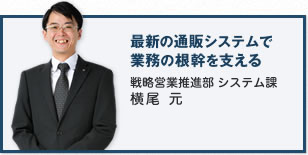 最新の通販システムで業務の根幹を支える 戦略営業推進部 システム課 横尾 元