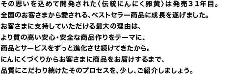 その思いを込めて開発された＜伝統にんにく卵黄＞は、発売27年目。全国のお客さまから愛される、ベストセラー商品に成長を遂げました。お客さまに支持していただける最大の理由は、より質の高い安心・安全な商品作りをテーマに、商品とサービスをずっと進化させ続けてきたから。にんにくづくりからお客さまに商品をお届けするまで、品質にこだわり続けたそのプロセスを、少し、ご紹介しましょう。