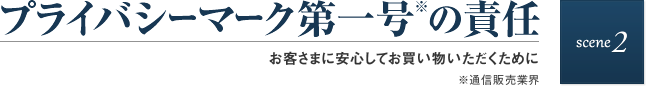 scene2 プライバシーマーク第一号※の責任　お客さまに安心してお買い物いただくために　※通信販売業界