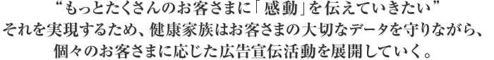 “もっとたくさんのお客さまに感動を伝えていきたい”それを実現するため、健康家族はお客さまの大切なデータを守りながら、個々のお客さまに応じた広告宣伝活動を展開していく。