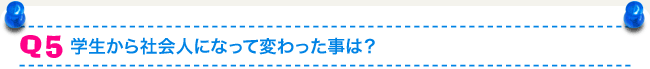 Q5 学生から社会人になって変わった事は？
