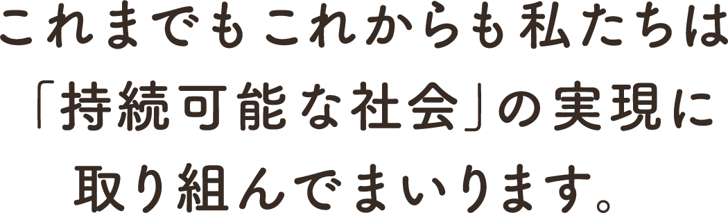 これまでもこれからも私たちは「持続可能な社会」の実現に取り組んでまいります。