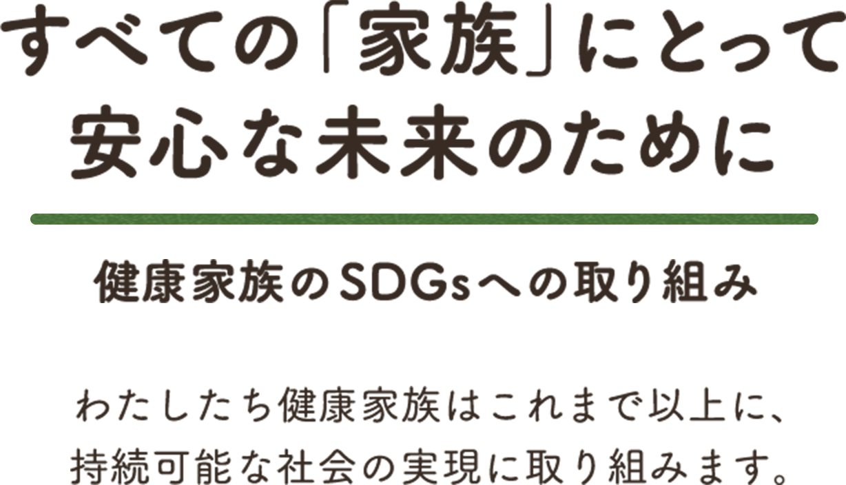 すべての「家族」にとって安心な未来のために 健康家族のSDGsへの取り組み わたしたち健康家族はこれまで以上に、持続可能な社会の実現に取り組みます。