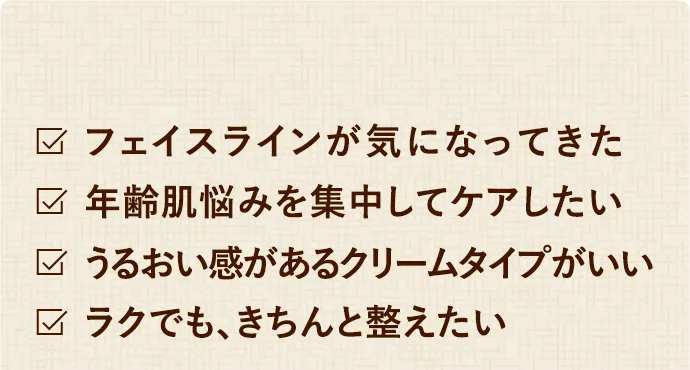 フェイスラインが気になってきた　年齢肌悩みを集中してケアしたい　うるおい感があるクリームタイプがいい　ラクでも、きちんと整えたい