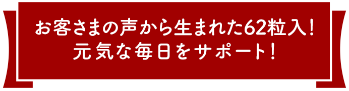 お客様の声から生まれた62粒入り！元気な毎日をサポート！