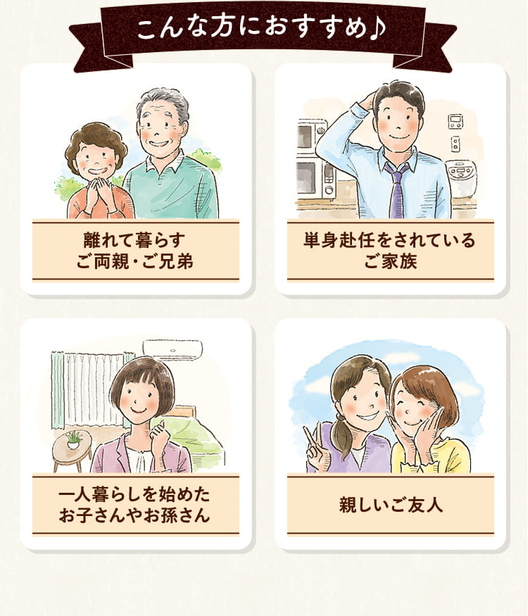 こんな方におすすめ♪「離れて暮らすご両親・ご兄弟」「単身赴任をされているご家族」「一人暮らしを始めたお子さんやお孫さん」「親しいご友人」