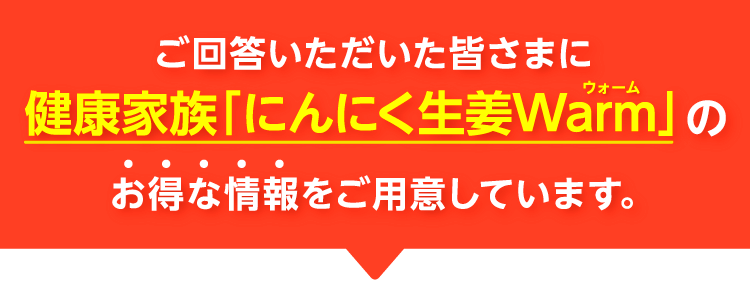 ご回答いただいた皆さまに、健康家族「にんにく生姜Warm」のお得な情報をご用意しています。