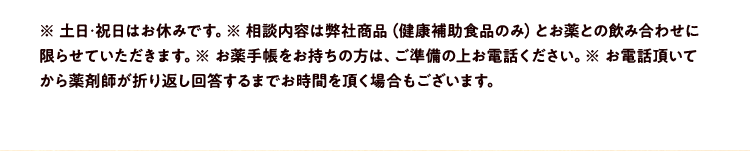 ※ 土日･祝日はお休みです。※ 相談内容は弊社商品（健康補助食品のみ）とお薬との飲み合わせに限らせていただきます。※ お薬手帳をお持ちの方は、ご準備の上お電話ください。※ お電話頂いてから薬剤師が折り返し回答するまでお時間を頂く場合もございます。