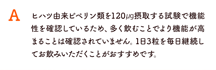 ヒハツ由来ピペリン類を120㎍摂取する試験で機能性を確認しているため、多く飲むことでより機能が高まることは確認されていません。1日3粒を毎日継続してお飲みいただくことがおすすめです。