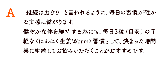 「継続は力なり」と言われるように、毎日の習慣が確かな実感に繋がります。 健やかな体を維持する為にも、毎日3粒（目安）の手軽な〈にんにく生姜Warm〉習慣として、決まった時間帯に継続してお飲みいただくことがおすすめです。 