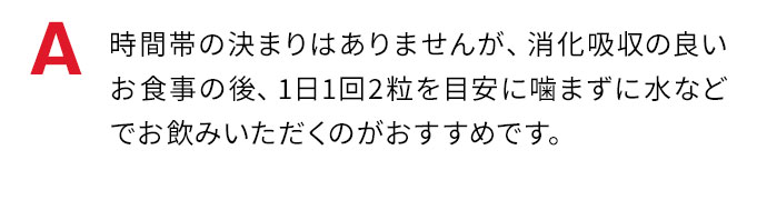 時間帯の決まりはありませんが、消化吸収の良いお食事の後、1日1回2粒を目安に噛まずに水などでお飲みいただくのがおすすめです。