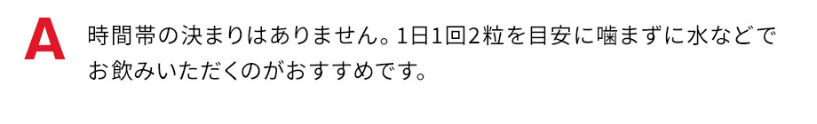 時間帯の決まりはありませんが、消化吸収の良いお食事の後、1日1回2粒を目安に噛まずに水などでお飲みいただくのがおすすめです。