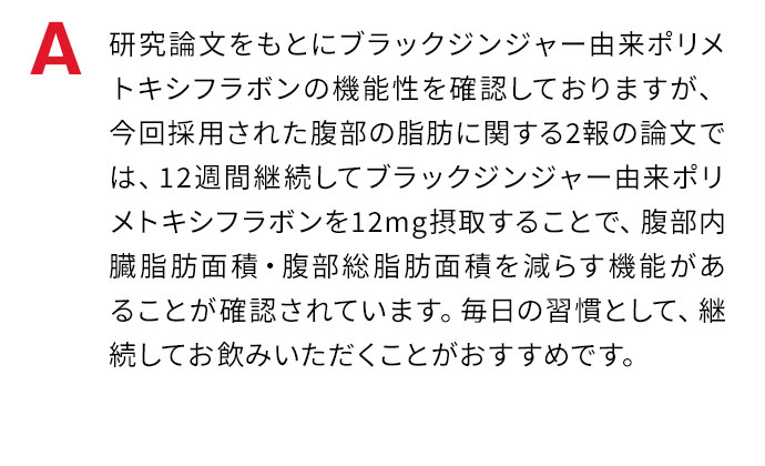 研究論文をもとにブラックジンジャー由来ポリメトキシフラボンの機能性を確認しておりますが、今回採用された腹部の脂肪に関する2報の論文では、12週間継続してブラックジンジャー由来ポリメトキシフラボンを12mg摂取することで、腹部内蔵脂肪面積・腹部総脂肪面積を減らす機能があることが確認されています。毎日の習慣として、決まった時間帯に継続してお飲みいただくことがおすすめです。