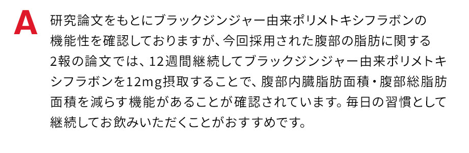 研究論文をもとにブラックジンジャー由来ポリメトキシフラボンの機能性を確認しておりますが、今回採用された腹部の脂肪に関する2報の論文では、12週間継続してブラックジンジャー由来ポリメトキシフラボンを12mg摂取することで、腹部内蔵脂肪面積・腹部総脂肪面積を減らす機能があることが確認されています。毎日の習慣として、決まった時間帯に継続してお飲みいただくことがおすすめです。