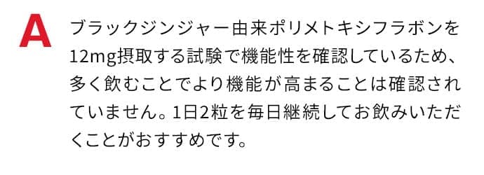 ブラックジンジャー由来ポリメトキシフラボンを12mg摂取する試験で機能性を確認しているため、多く飲むことでより機能が高まることは確認されていません。1日2粒を毎日継続してお飲みいただくことがおすすめです。