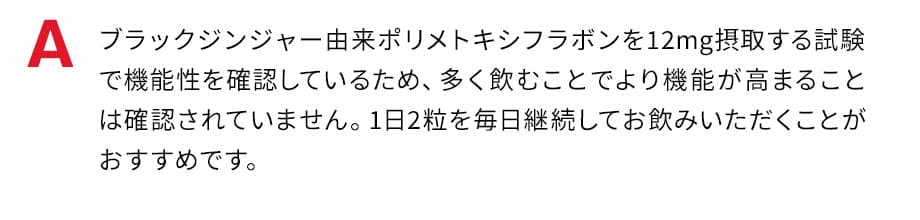 ブラックジンジャー由来ポリメトキシフラボンを12mg摂取する試験で機能性を確認しているため、多く飲むことでより機能が高まることは確認されていません。1日2粒を毎日継続してお飲みいただくことがおすすめです。