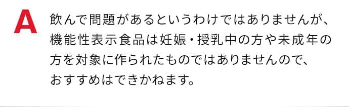 飲んで問題があるというわけではありませんが、機能性表示食品は妊娠・授乳中の方や未成年の方を対象に作られたものではありませんので、おすすめはできかねます。