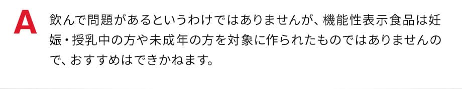飲んで問題があるというわけではありませんが、機能性表示食品は妊娠・授乳中の方や未成年の方を対象に作られたものではありませんので、おすすめはできかねます。
