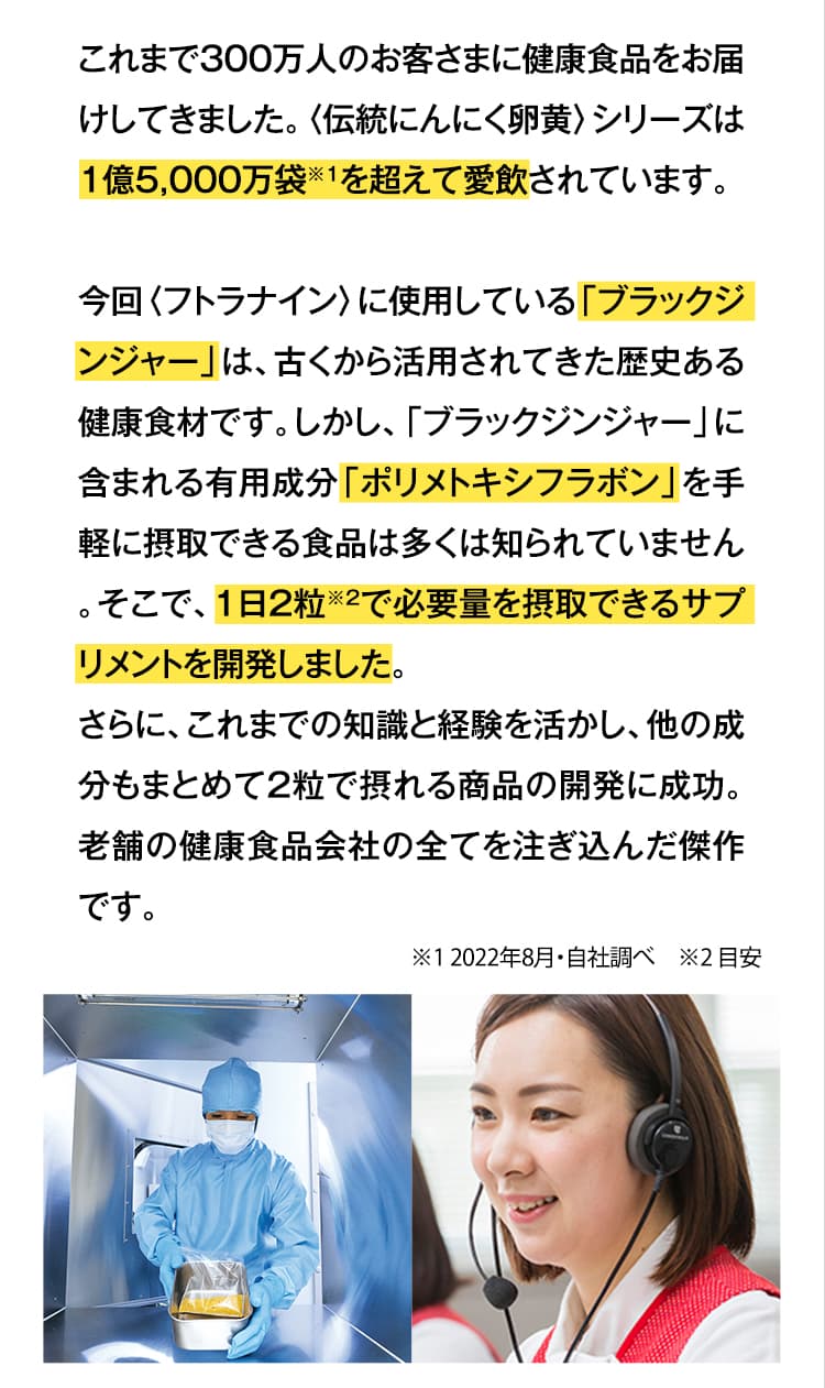 これまで300万人のお客さまに健康食品をお届けしてきました。〈伝統にんにく卵黄〉シリーズは1億5,000万袋を超えて愛飲されています。今回〈フトラナイン〉に使用している「ブラックジンジャー」は、古くから活用されてきた歴史ある健康食材です。しかし、「ブラックジンジャー」に含まれる有用成分「ポリメトキシフラボン」を手軽に摂取できる食品は多くは知られていません。そこで、1日2粒で必要量を摂取できるサプリメントを開発しました。さらに、これまでの知識と経験を活かし、他の成分もまとめて2粒で摂れる商品の開発に成功。老舗の健康食品会社の全てを注ぎ込んだ傑作です。