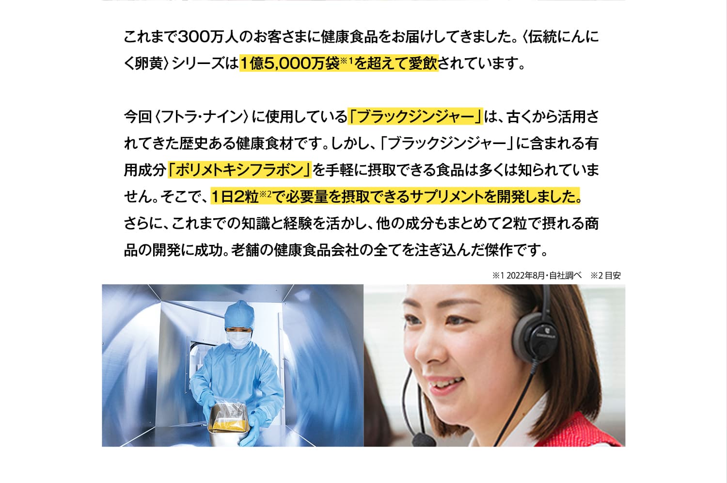 これまで300万人のお客さまに健康食品をお届けしてきました。〈伝統にんにく卵黄〉シリーズは1億5,000万袋を超えて愛飲されています。今回〈フトラナイン〉に使用している「ブラックジンジャー」は、古くから活用されてきた歴史ある健康食材です。しかし、「ブラックジンジャー」に含まれる有用成分「ポリメトキシフラボン」を手軽に摂取できる食品は多くは知られていません。そこで、1日2粒で必要量を摂取できるサプリメントを開発しました。さらに、これまでの知識と経験を活かし、他の成分もまとめて2粒で摂れる商品の開発に成功。老舗の健康食品会社の全てを注ぎ込んだ傑作です。