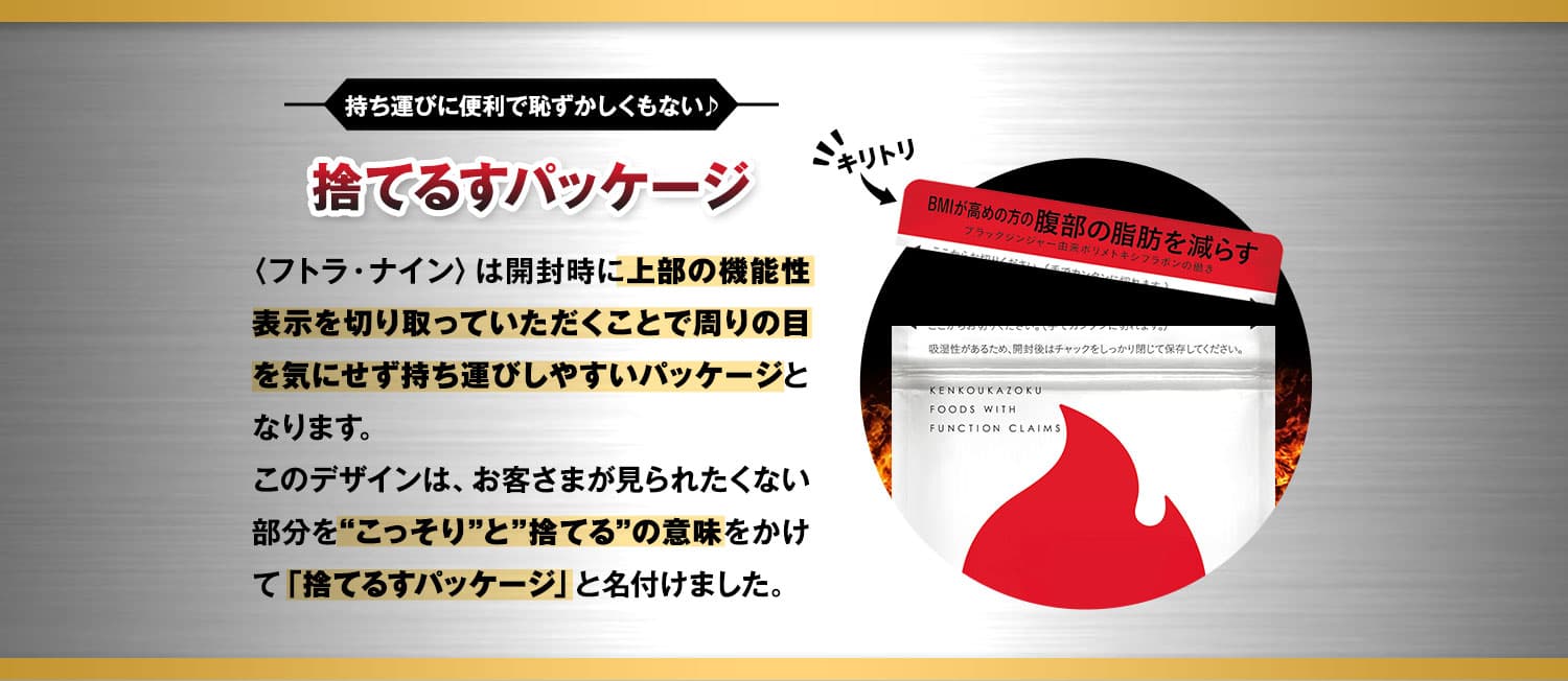 持ち運びに便利で恥ずかしくもない♪シンプルパッケージ 〈フトラ・ナイン〉は開封時に上部の機能性表示を切り取っていただくことで周りの目を気にせず持ち運びしやすいパッケージとなります。このデザインは、お客さまが見られたくない部分を“こっそり”と”捨てる”の意味をかけて「捨てるすパッケージ」と名付けました。