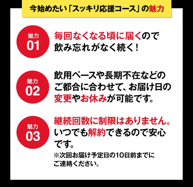 魅力01_毎回なくなる頃に届くので 飲み忘れがなく続く！魅力02_お飲みになるペースやご旅行による長期のご不在などお届け日の変更やお休みはご都合にあわせて変更できます。魅力03_継続回数に制限はありません。いつでも解約できるので安心です。