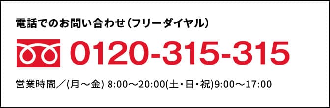 電話でお問い合わせ（フリーダイヤル）0120-315-315 営業時間/（月～金）8:00～20:00（土・日・祝）9:00～17:00