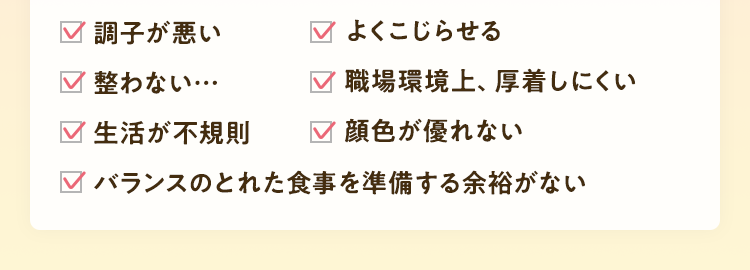 調子が悪い。よくこじらせる。脚がパンパン。お腹が弱い。指先がツライ。職場環境上、厚着しにくい。乱れがツライ。顔色が優れない。バランスのとれた食事を準備する余裕がない。