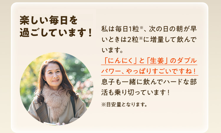 お守りのような存在です！毎日１粒ずつですが、安心して飲めるお守りみたいな感じで10年近く続けられています。〈にんにく生姜〉はお値段も手ごろで、主婦に負担のない価格で良いですね♪ 山梨県 ホカロン様 女性（53歳）