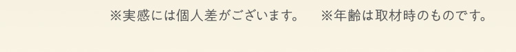 ※実感には個人差がございます。　※年齢は取材時のものです。