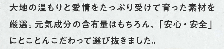 九州の大地の温もりと愛情をたっぷり受けて育った素材を厳選。ぽかぽか成分の含有量はもちろん、「安心・安全」にとことんこだわって選び抜きました。