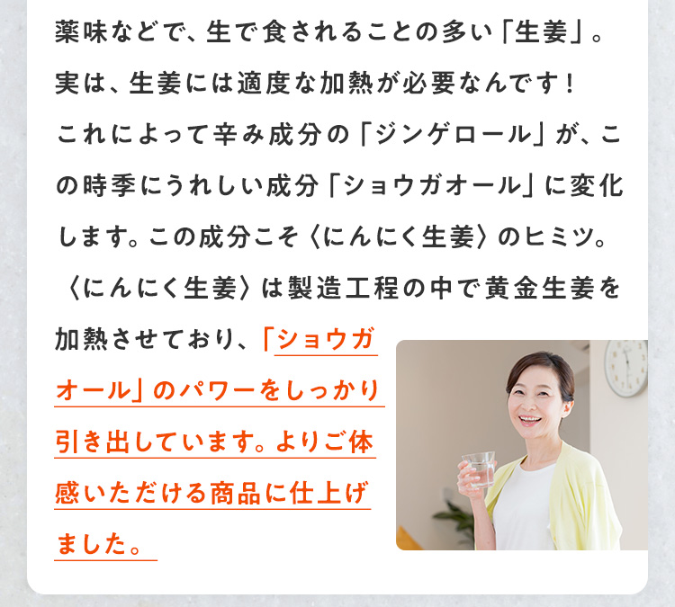 薬味など、生で食されることの多い「生姜」。実は、生姜には適度な加熱が必要なんです！これによって辛み成分の「ジンゲロール」が、ぽかぽか成分「ショウガオール」に変化します。この成分こそ、ぽかぽかへ導いてくれるヒミツ。めぐりに働きかけてくれます。〈にんにく生姜〉は製造工程の中で黄金生姜を加熱させており、「ショウガオール」のパワーをしっかり引き出しています。ぽかぽかをよりご実感いただける商品に仕上げました。