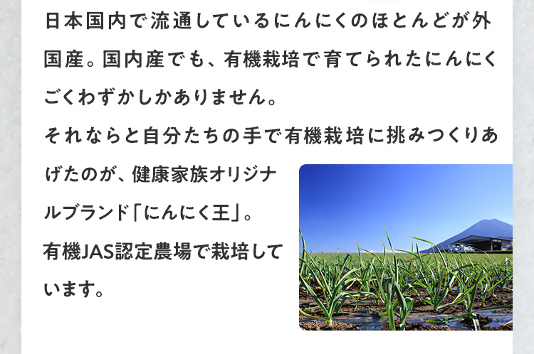 日本国内で流通しているにんにくのほとんどが外国産。国内産でも、農薬不使用で育てられたにんにくはごくわずかしかありません。それならと自分たちの手で農薬を使わない栽培に挑みつくりあげたのが、健康家族オリジナルブランド「にんにく王」。九州の有機JAS認定農場で栽培しています。