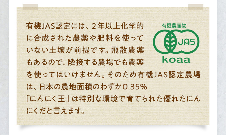 有機JAS認定には、２年以上化学的に合成された農薬や肥料を使っていない土壌が前提です。飛散農薬もあるので、隣接する農場でも農薬をを使ってはいけません。そのため有機JAS認定農場は、日本の農地面積のわずか0.22パーセント「にんにく王」は特別な環境で育てられた優れたにんにくだと言えます。