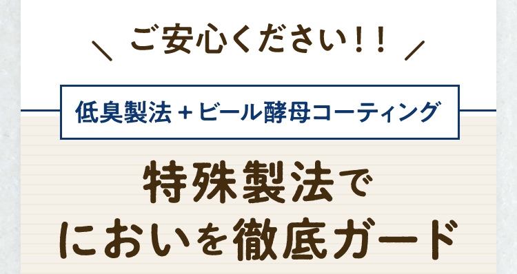 ご安心ください！！低臭製法+ビール酵母コーティング。特殊製法でにおいを徹底ガード