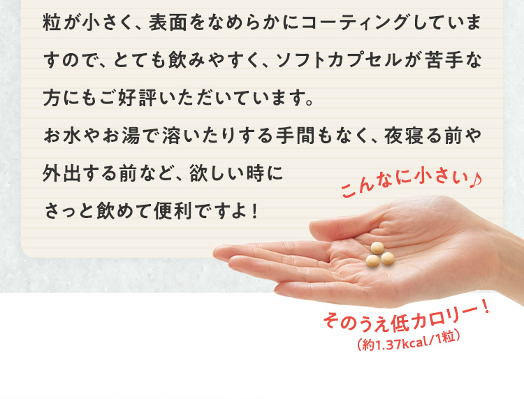 粒が小さく、表面をなめらかにコーティングしていますので、飲みやすく、ソフトカプセルが苦手な方にもご好評いただいています。お水やお湯で溶いたりする手間もなく、夜寝る前や外出する前など、欲しい時にさっと飲めて便利ですよ！