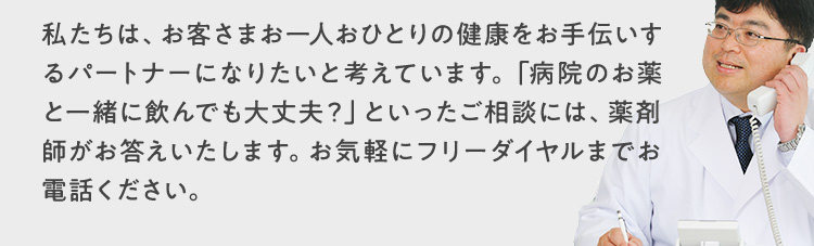 私たちは、お客さまお一人おひとりの健康をお手伝いするパートナーになりたいと考えています。「病院のお薬と一緒に飲んでも大丈夫？」といったご相談には、薬剤師がお答えいたします。お気軽にフリーダイヤルまでお電話ください。